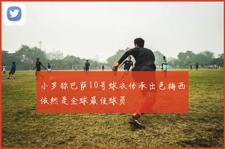 小罗称巴萨10号球衣传承出色梅西依然是全球最佳球员