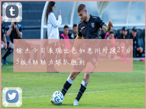 徐杰今日表现出色如惠州外援27分5板4助助力球队胜利