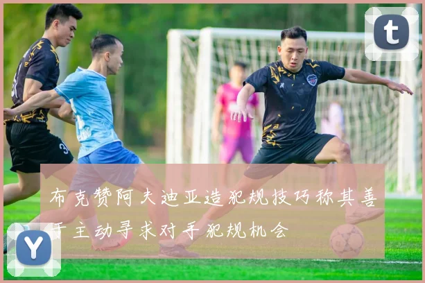 布克赞阿夫迪亚造犯规技巧称其善于主动寻求对手犯规机会