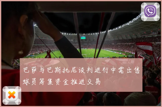 巴萨与巴斯托尼谈判进行中需出售球员筹集资金推进交易