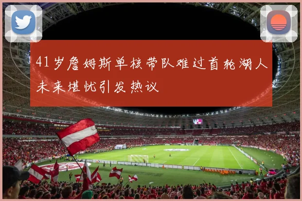 41岁詹姆斯单核带队难过首轮湖人未来堪忧引发热议