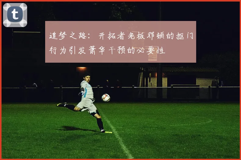 追梦之路：开拓者老板邓顿的抠门行为引发萧华干预的必要性