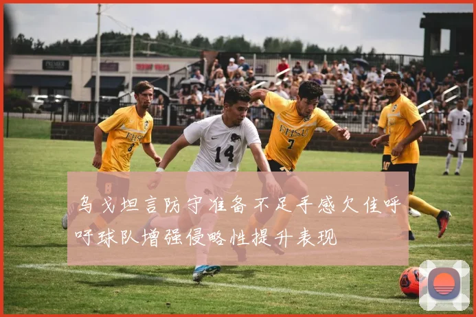 乌戈坦言防守准备不足手感欠佳呼吁球队增强侵略性提升表现