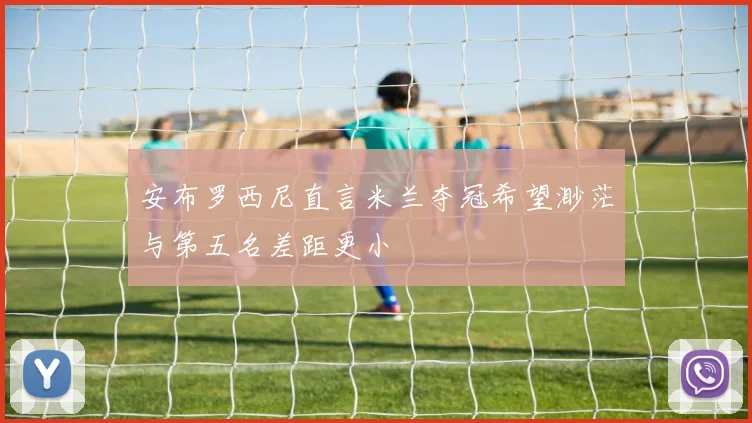 安布罗西尼直言米兰夺冠希望渺茫与第五名差距更小