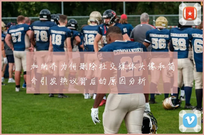 加纳乔为何删除社交媒体头像和简介引发热议背后的原因分析