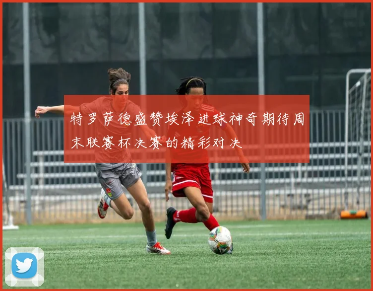特罗萨德盛赞埃泽进球神奇期待周末联赛杯决赛的精彩对决