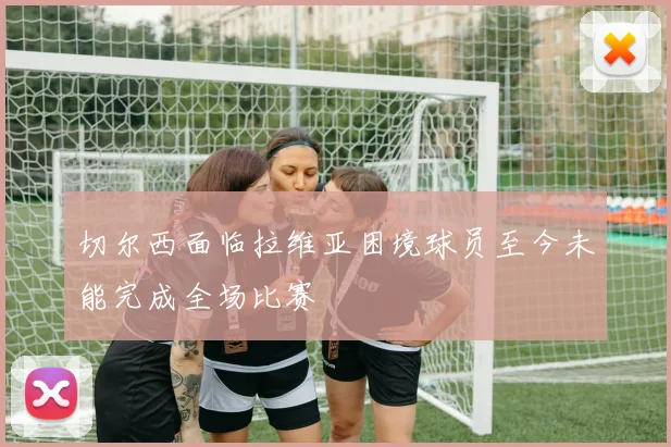 切尔西面临拉维亚困境球员至今未能完成全场比赛