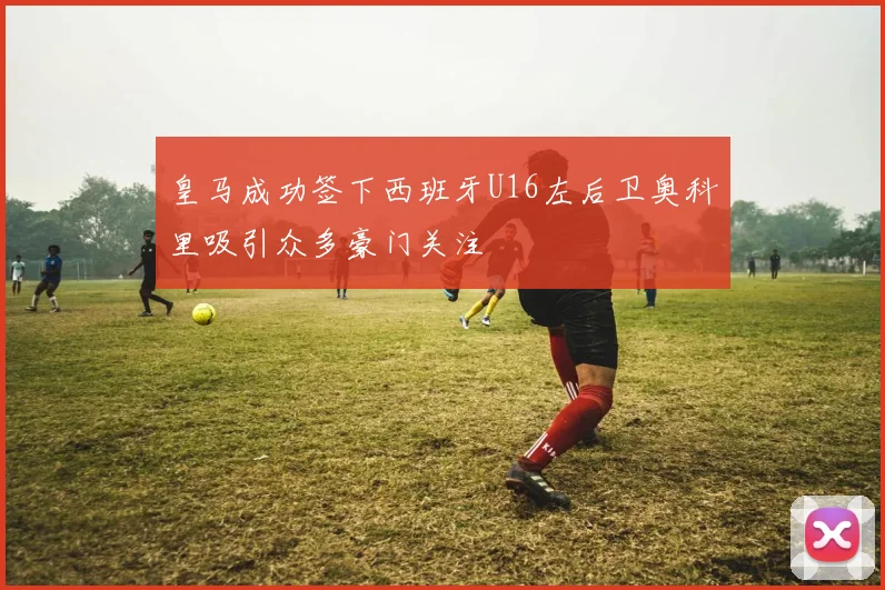 皇马成功签下西班牙U16左后卫奥科里吸引众多豪门关注