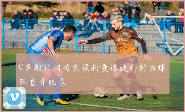 C罗射门门将失误科曼迅速补射为球队首开纪录