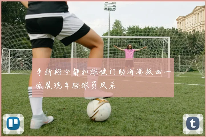 李新翔冷静扣球破门助海港扳回一城展现年轻球员风采