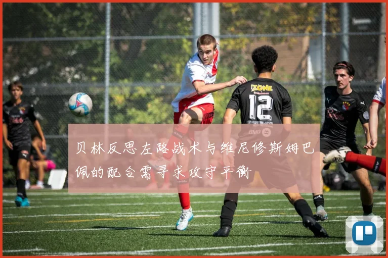 贝林反思左路战术与维尼修斯姆巴佩的配合需寻求攻守平衡
