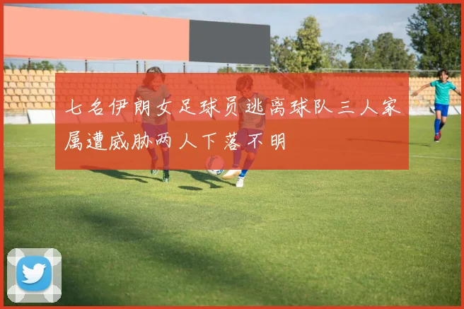 七名伊朗女足球员逃离球队三人家属遭威胁两人下落不明