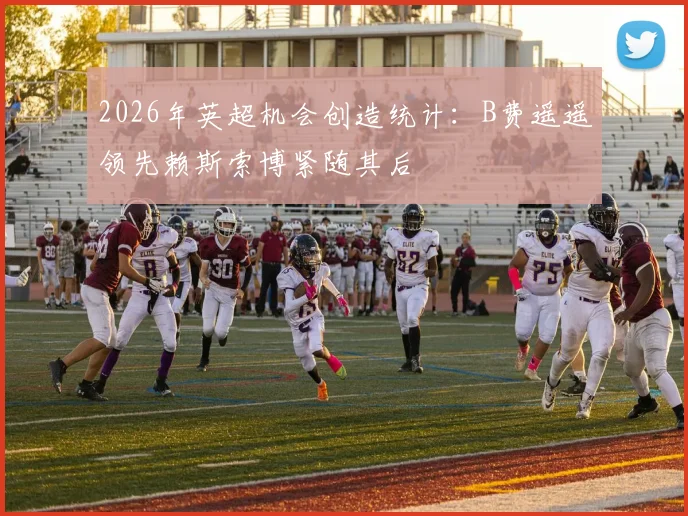 2026年英超机会创造统计：B费遥遥领先赖斯索博紧随其后