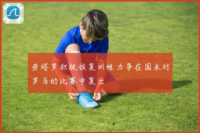 劳塔罗积极恢复训练力争在国米对罗马的比赛中复出